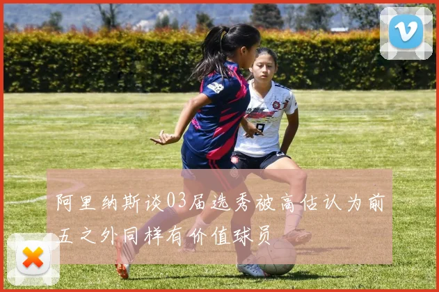 阿里纳斯谈03届选秀被高估认为前五之外同样有价值球员
