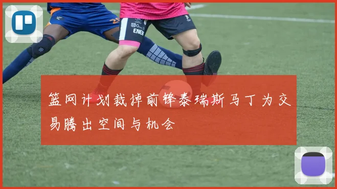 篮网计划裁掉前锋泰瑞斯马丁为交易腾出空间与机会