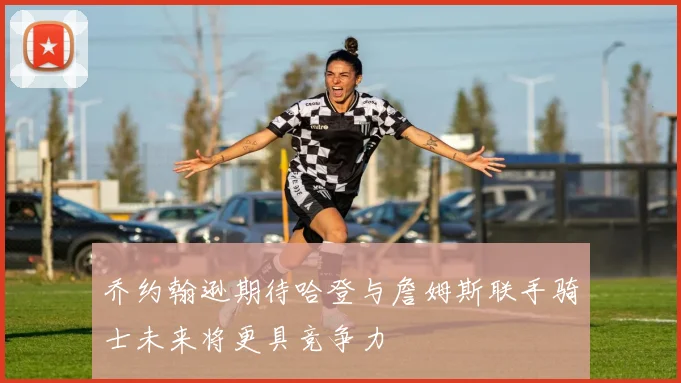 乔约翰逊期待哈登与詹姆斯联手骑士未来将更具竞争力