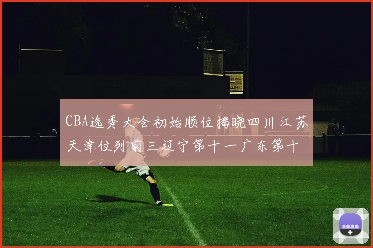 CBA选秀大会初始顺位揭晓四川江苏天津位列前三辽宁第十一广东第十六
