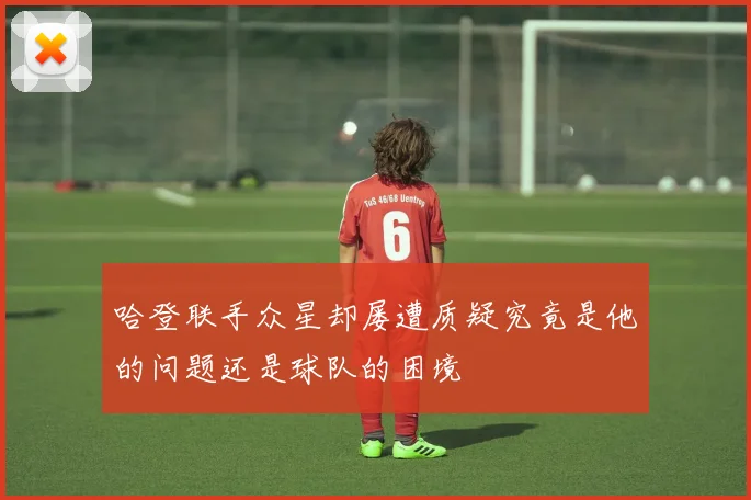哈登联手众星却屡遭质疑究竟是他的问题还是球队的困境