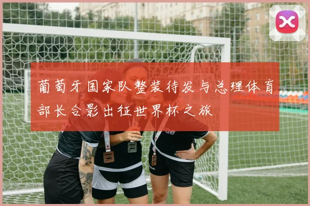葡萄牙国家队整装待发与总理体育部长合影出征世界杯之旅