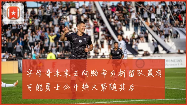 字母哥未来去向赔率分析留队最有可能勇士公牛热火紧随其后