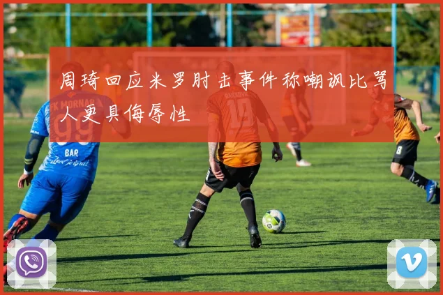 周琦回应米罗肘击事件称嘲讽比骂人更具侮辱性