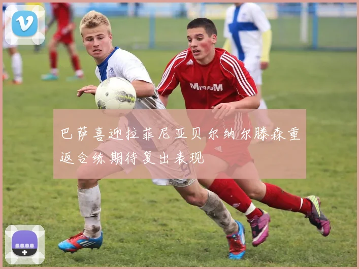 巴萨喜迎拉菲尼亚贝尔纳尔滕森重返合练期待复出表现