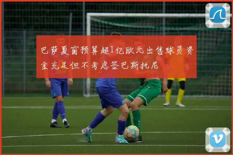 巴萨夏窗预算超1亿欧元出售球员资金充足但不考虑签巴斯托尼