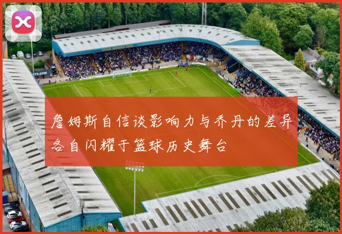 詹姆斯自信谈影响力与乔丹的差异各自闪耀于篮球历史舞台
