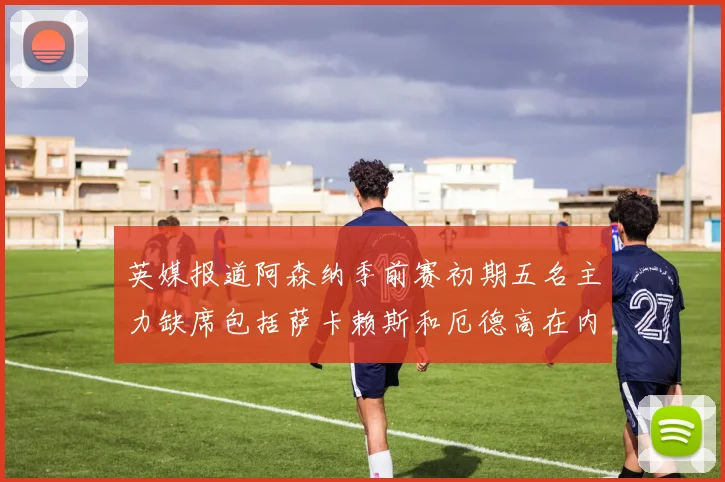 英媒报道阿森纳季前赛初期五名主力缺席包括萨卡赖斯和厄德高在内