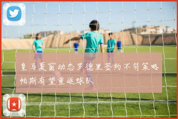 皇马夏窗动态罗德里签约不符策略帕斯有望重返球队