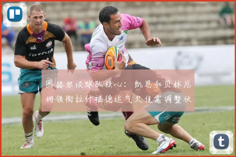图赫尔谈球队核心：凯恩和贝林厄姆领衔拉什福德运气欠佳需调整状态