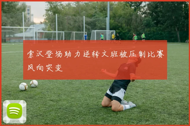 索汉登场助力逆转文班被压制比赛风向突变