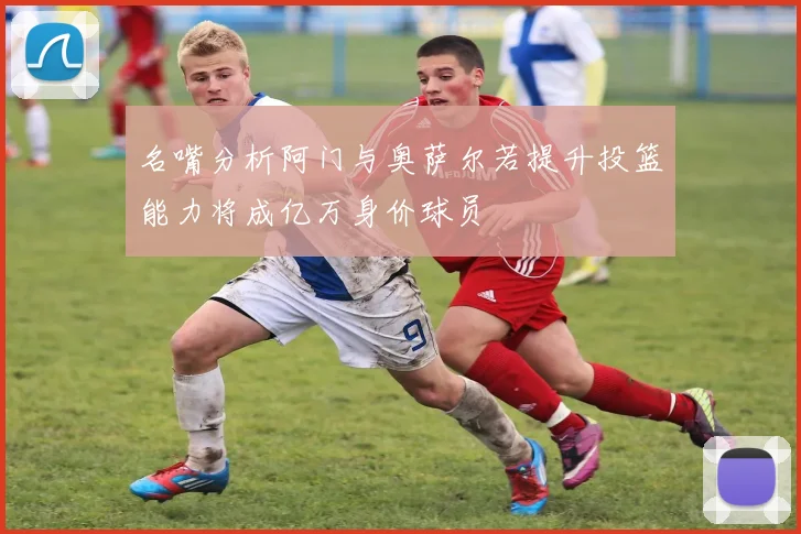 名嘴分析阿门与奥萨尔若提升投篮能力将成亿万身价球员