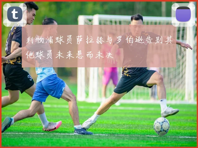 利物浦球员萨拉赫与罗伯逊告别其他球员未来悬而未决