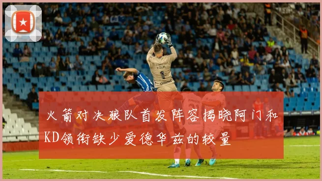火箭对决狼队首发阵容揭晓阿门和KD领衔缺少爱德华兹的较量