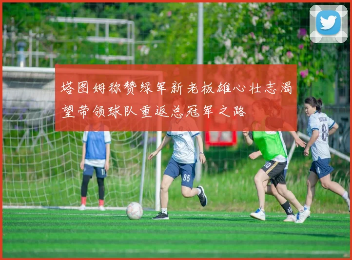 塔图姆称赞绿军新老板雄心壮志渴望带领球队重返总冠军之路
