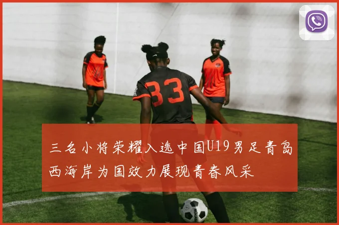 三名小将荣耀入选中国U19男足青岛西海岸为国效力展现青春风采