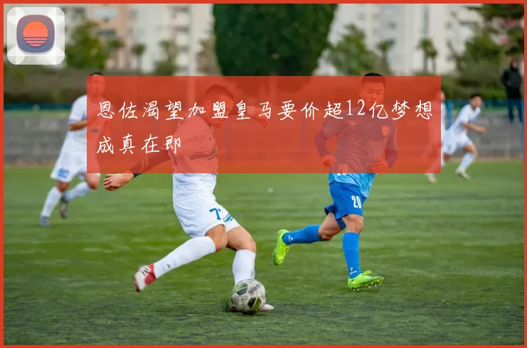 恩佐渴望加盟皇马要价超12亿梦想成真在即
