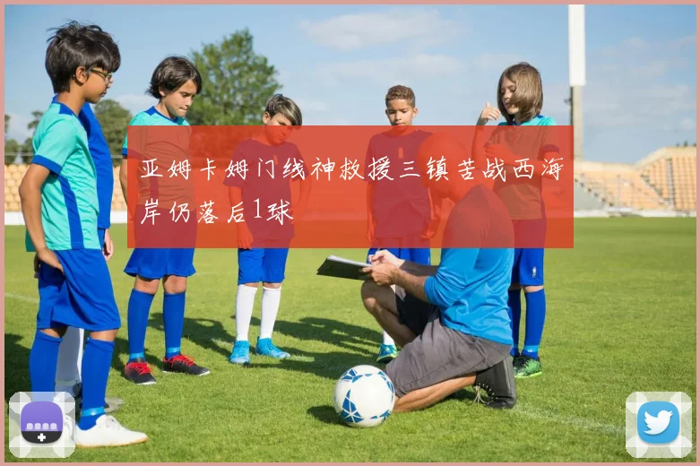 亚姆卡姆门线神救援三镇苦战西海岸仍落后1球