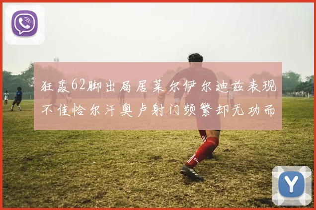 狂轰62脚出局居莱尔伊尔迪兹表现不佳恰尔汗奥卢射门频繁却无功而返