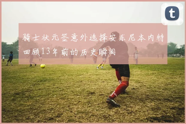 骑士状元签意外选择安东尼本内特回顾13年前的历史瞬间