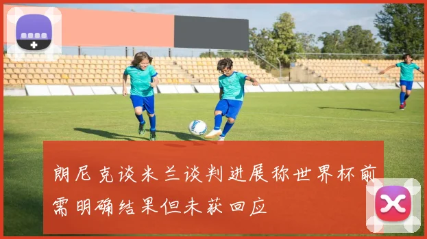 朗尼克谈米兰谈判进展称世界杯前需明确结果但未获回应
