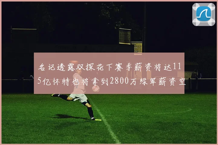 名记透露双探花下赛季薪资将达115亿怀特也将拿到2800万绿军薪资空间依旧紧张